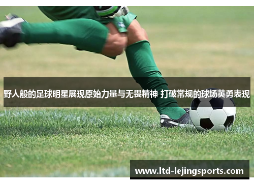 野人般的足球明星展现原始力量与无畏精神 打破常规的球场英勇表现 野人般的足球明星展现原始力量与无畏精神 打破常规的球场英勇表现