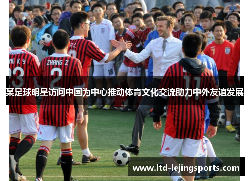某足球明星访问中国为中心推动体育文化交流助力中外友谊发展