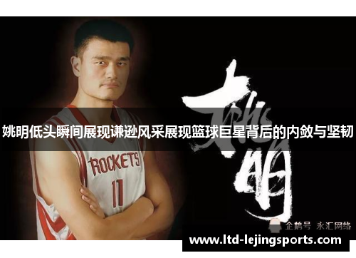 姚明低头瞬间展现谦逊风采展现篮球巨星背后的内敛与坚韧