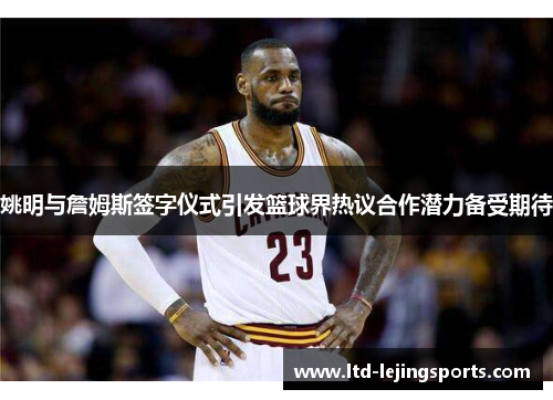 姚明与詹姆斯签字仪式引发篮球界热议合作潜力备受期待