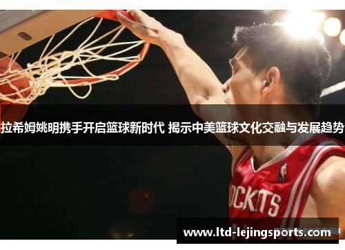 拉希姆姚明携手开启篮球新时代 揭示中美篮球文化交融与发展趋势