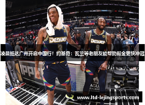 凌晨抵达广州开启中国行！约基奇：瓦兰等老朋友能帮助掘金更快冲冠